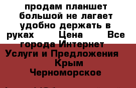 продам планшет большой не лагает удобно держать в руках!!!! › Цена ­ 2 - Все города Интернет » Услуги и Предложения   . Крым,Черноморское